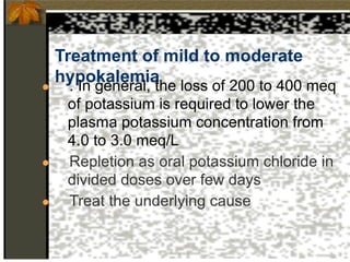 Treatment of mild to moderate
hypokalemia
● . In general, the loss of 200 to 400 meq
of potassium is required to lower the
plasma potassium concentration from
4.0 to 3.0 meq/L
● Repletion as oral potassium chloride in
divided doses over few days
● Treat the underlying cause
 