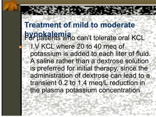 Treatment of mild to moderate
hypokalemia
For patients who can’t tolerate oral KCL
● I.V KCL where 20 to 40 meq of
potassium is added to each liter of fluid.
A saline rather than a dextrose solution
is preferred for initial therapy, since the
administration of dextrose can lead to a
transient 0.2 to 1.4 meq/L reduction in
the plasma potassium concentration
 