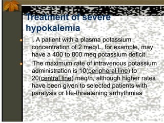 Treatment of severe
hypokalemia
● . A patient with a plasma potassium
concentration of 2 meq/L, for example, may
have a 400 to 800 meq potassium deficit
● The maximum rate of intravenous potassium
administration is 10(peripheral line) to
20(central line) meq/h, although higher rates
have been given to selected patients with
paralysis or life-threatening arrhythmias
 
