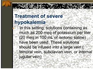 Treatment of severe
hypokalemia
● In this setting, solutions containing as
much as 200 meq of potassium per liter
(20 meq in 100 mL of isotonic saline)
have been used. These solutions
should be infused into a large vein (
femoral vein, subclavian vein, or internal
jugular vein)
 