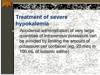 Treatment of severe
hypokalemia
● Accidental administration of very large
quantities of intravenous potassium can
be avoided by limiting the amount of
potassium per container (eg, 20 meq in
100 mL of isotonic saline)
 