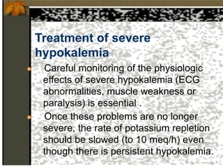 Treatment of severe
hypokalemia
● Careful monitoring of the physiologic
effects of severe hypokalemia (ECG
abnormalities, muscle weakness or
paralysis) is essential .
● Once these problems are no longer
severe, the rate of potassium repletion
should be slowed (to 10 meq/h) even
though there is persistent hypokalemia.
 