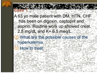 Case 1
A 63 yo male patient with DM, HTN, CHF
has been on digoxin, captopril and
aspirin. Routine work up showed creat.
2.5 mg/dL and K+ 6.5 meq/L.
Q) What are the possible causes of the
hyperkalemia.
Q) How to treat.
 