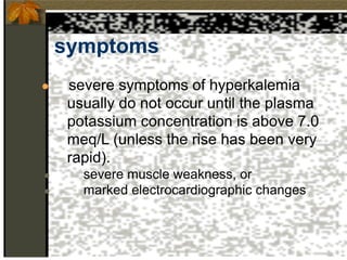 symptoms
● severe symptoms of hyperkalemia
usually do not occur until the plasma
potassium concentration is above 7.0
meq/L (unless the rise has been very
rapid).
● severe muscle weakness, or
● marked electrocardiographic changes
 