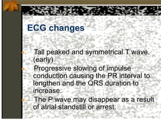 ECG changes
● Tall peaked and symmetrical T wave.
(early)
● Progressive slowing of impulse
conduction causing the PR interval to
lengthen and the QRS duration to
increase.
● The P wave may disappear as a result
of atrial standstill or arrest.
 