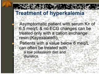 Treatment of hyperkalemia
● Asymptomatic patient with serum K+ of
6.5 meq/L & no ECG changes can be
treated only with a cation exchange
resin (Kayexalate®),
● Patients with a value below 6 meq/L
can often be treated with
● a low potassium diet and
● diuretics.
 