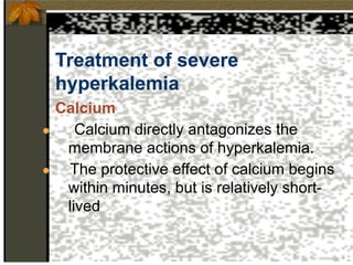 Treatment of severe
hyperkalemia
Calcium
● Calcium directly antagonizes the
membrane actions of hyperkalemia.
● The protective effect of calcium begins
within minutes, but is relatively short-
lived
 