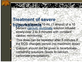 Treatment of severe
hyperkalemia
● The usual dose is 10 mL (1 ampul) of a 10
percent calcium gluconate solution infused
slowly over 2 to 3 minutes with constant
cardiac monitoring.
● This dose can be repeated after 5 minutes if
the ECG changes persist.(no maximum dose)
● Calcium should not be given in bicarbonate-
containing solutions (leads to calcium
carbonate precipitation).
 