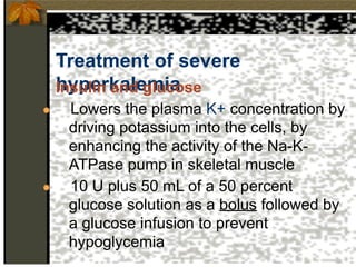 Treatment of severe
hyperkalemia
Insulin and glucose
● Lowers the plasma K+ concentration by
driving potassium into the cells, by
enhancing the activity of the Na-K-
ATPase pump in skeletal muscle
● 10 U plus 50 mL of a 50 percent
glucose solution as a bolus followed by
a glucose infusion to prevent
hypoglycemia
 