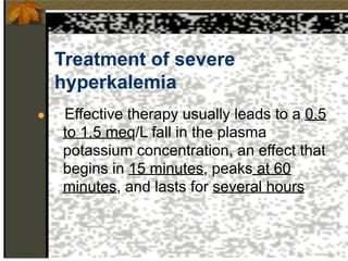 Treatment of severe
hyperkalemia
● Effective therapy usually leads to a 0.5
to 1.5 meq/L fall in the plasma
potassium concentration, an effect that
begins in 15 minutes, peaks at 60
minutes, and lasts for several hours
 