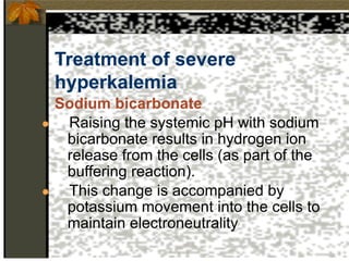 Treatment of severe
hyperkalemia
Sodium bicarbonate
● Raising the systemic pH with sodium
bicarbonate results in hydrogen ion
release from the cells (as part of the
buffering reaction).
● This change is accompanied by
potassium movement into the cells to
maintain electroneutrality
 