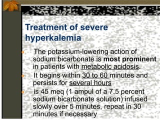 Treatment of severe
hyperkalemia
● The potassium-lowering action of
sodium bicarbonate is most prominent
in patients with metabolic acidosis.
● It begins within 30 to 60 minutes and
persists for several hours
● is 45 meq (1 ampul of a 7.5 percent
sodium bicarbonate solution) infused
slowly over 5 minutes, repeat in 30
minutes if necessary
 