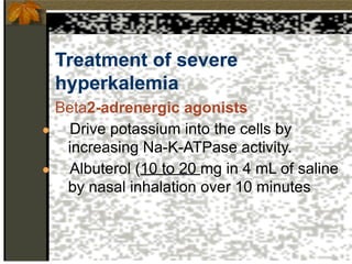 Treatment of severe
hyperkalemia
Beta2-adrenergic agonists
● Drive potassium into the cells by
increasing Na-K-ATPase activity.
● Albuterol (10 to 20 mg in 4 mL of saline
by nasal inhalation over 10 minutes
 