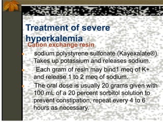 Treatment of severe
hyperkalemia
Cation exchange resin
● sodium polystyrene sulfonate (Kayexalate®).
Takes up potassium and releases sodium.
● Each gram of resin may bind1 meq of K+
and release 1 to 2 meq of sodium.
● The oral dose is usually 20 grams given with
100 mL of a 20 percent sorbitol solution to
prevent constipation, repeat every 4 to 6
hours as necessary.
 