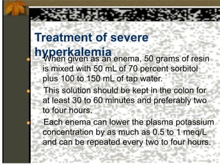 Treatment of severe
hyperkalemia
● When given as an enema, 50 grams of resin
is mixed with 50 mL of 70 percent sorbitol
plus 100 to 150 mL of tap water.
● This solution should be kept in the colon for
at least 30 to 60 minutes and preferably two
to four hours.
● Each enema can lower the plasma potassium
concentration by as much as 0.5 to 1 meq/L
and can be repeated every two to four hours.
 