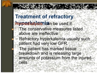 Treatment of refractory
hyperkalemia
Hemodialysis can be used if
● The conservative measures listed
above are ineffective
● Refractory hyperkalemia usually such
patient had very low GFR.
● The patient has marked tissue
breakdown and is releasing large
amounts of potassium from the injured
cells
 