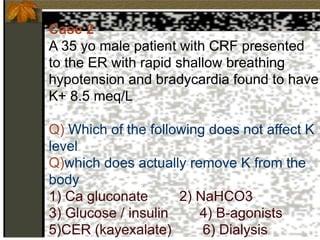Case 2
A 35 yo male patient with CRF presented
to the ER with rapid shallow breathing
hypotension and bradycardia found to have
K+ 8.5 meq/L
Q) Which of the following does not affect K
level
Q)which does actually remove K from the
body
1) Ca gluconate 2) NaHCO3
3) Glucose / insulin 4) B-agonists
5)CER (kayexalate) 6) Dialysis
 