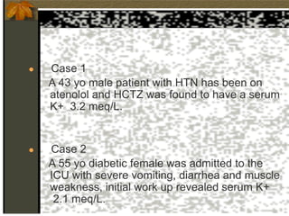 ● Case 1
A 43 yo male patient with HTN has been on
atenolol and HCTZ was found to have a serum
K+ 3.2 meq/L.
● Case 2
A 55 yo diabetic female was admitted to the
ICU with severe vomiting, diarrhea and muscle
weakness, initial work up revealed serum K+
2.1 meq/L.
 