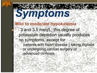Symptoms
Mild to moderate hypokalemia
● 3 and 3.5 meq/L; this degree of
potassium depletion usually produces
no symptoms, except for
● patients with heart disease ( taking digitalis
or undergoing cardiac surgery or
● advanced cirrhosis.
 