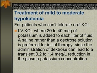 Treatment of mild to moderate
hypokalemia
For patients who can’t tolerate oral KCL
 I.V KCL where 20 to 40 meq of
potassium is added to each liter of fluid.
A saline rather than a dextrose solution
is preferred for initial therapy, since the
administration of dextrose can lead to a
transient 0.2 to 1.4 meq/L reduction in
the plasma potassium concentration
 