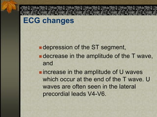 ECG changes
 depression of the ST segment,
 decrease in the amplitude of the T wave,
and
 increase in the amplitude of U waves
which occur at the end of the T wave. U
waves are often seen in the lateral
precordial leads V4-V6.
 