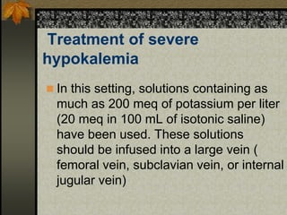 Treatment of severe
hypokalemia
 In this setting, solutions containing as
much as 200 meq of potassium per liter
(20 meq in 100 mL of isotonic saline)
have been used. These solutions
should be infused into a large vein (
femoral vein, subclavian vein, or internal
jugular vein)
 