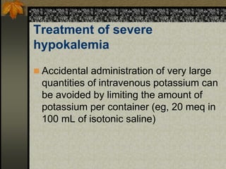 Treatment of severe
hypokalemia
 Accidental administration of very large
quantities of intravenous potassium can
be avoided by limiting the amount of
potassium per container (eg, 20 meq in
100 mL of isotonic saline)
 