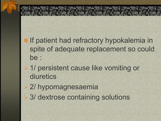  If patient had refractory hypokalemia in
spite of adequate replacement so could
be :
 1/ persistent cause like vomiting or
diuretics
 2/ hypomagnesaemia
 3/ dextrose containing solutions
 