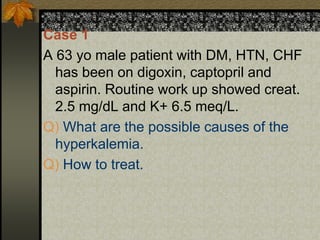 Case 1
A 63 yo male patient with DM, HTN, CHF
has been on digoxin, captopril and
aspirin. Routine work up showed creat.
2.5 mg/dL and K+ 6.5 meq/L.
Q) What are the possible causes of the
hyperkalemia.
Q) How to treat.
 