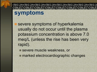 symptoms
 severe symptoms of hyperkalemia
usually do not occur until the plasma
potassium concentration is above 7.0
meq/L (unless the rise has been very
rapid).
 severe muscle weakness, or
 marked electrocardiographic changes
 