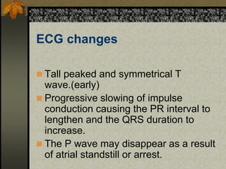 ECG changes
 Tall peaked and symmetrical T
wave.(early)
 Progressive slowing of impulse
conduction causing the PR interval to
lengthen and the QRS duration to
increase.
 The P wave may disappear as a result
of atrial standstill or arrest.
 