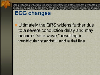 ECG changes
 Ultimately the QRS widens further due
to a severe conduction delay and may
become "sine wave," resulting in
ventricular standstill and a flat line
 