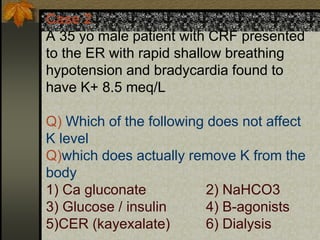 Case 2
A 35 yo male patient with CRF presented
to the ER with rapid shallow breathing
hypotension and bradycardia found to
have K+ 8.5 meq/L
Q) Which of the following does not affect
K level
Q)which does actually remove K from the
body
1) Ca gluconate 2) NaHCO3
3) Glucose / insulin 4) B-agonists
5)CER (kayexalate) 6) Dialysis
 