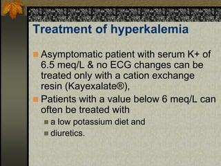Treatment of hyperkalemia
 Asymptomatic patient with serum K+ of
6.5 meq/L & no ECG changes can be
treated only with a cation exchange
resin (Kayexalate®),
 Patients with a value below 6 meq/L can
often be treated with
 a low potassium diet and
 diuretics.
 