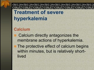 Treatment of severe
hyperkalemia
Calcium
 Calcium directly antagonizes the
membrane actions of hyperkalemia.
 The protective effect of calcium begins
within minutes, but is relatively short-
lived
 