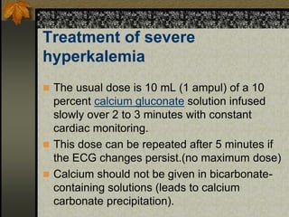 Treatment of severe
hyperkalemia
 The usual dose is 10 mL (1 ampul) of a 10
percent calcium gluconate solution infused
slowly over 2 to 3 minutes with constant
cardiac monitoring.
 This dose can be repeated after 5 minutes if
the ECG changes persist.(no maximum dose)
 Calcium should not be given in bicarbonate-
containing solutions (leads to calcium
carbonate precipitation).
 