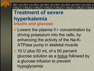 Treatment of severe
hyperkalemia
Insulin and glucose
 Lowers the plasma K+ concentration by
driving potassium into the cells, by
enhancing the activity of the Na-K-
ATPase pump in skeletal muscle
 10 U plus 50 mL of a 50 percent
glucose solution as a bolus followed by
a glucose infusion to prevent
hypoglycemia
 