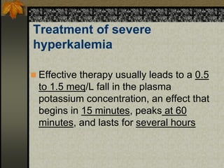 Treatment of severe
hyperkalemia
 Effective therapy usually leads to a 0.5
to 1.5 meq/L fall in the plasma
potassium concentration, an effect that
begins in 15 minutes, peaks at 60
minutes, and lasts for several hours
 