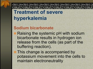 Treatment of severe
hyperkalemia
Sodium bicarbonate
 Raising the systemic pH with sodium
bicarbonate results in hydrogen ion
release from the cells (as part of the
buffering reaction).
 This change is accompanied by
potassium movement into the cells to
maintain electroneutrality
 
