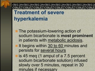 Treatment of severe
hyperkalemia
 The potassium-lowering action of
sodium bicarbonate is most prominent
in patients with metabolic acidosis.
 It begins within 30 to 60 minutes and
persists for several hours
 is 45 meq (1 ampul of a 7.5 percent
sodium bicarbonate solution) infused
slowly over 5 minutes, repeat in 30
minutes if necessary
 