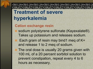 Treatment of severe
hyperkalemia
Cation exchange resin
 sodium polystyrene sulfonate (Kayexalate®).
Takes up potassium and releases sodium.
 Each gram of resin may bind1 meq of K+
and release 1 to 2 meq of sodium.
 The oral dose is usually 20 grams given with
100 mL of a 20 percent sorbitol solution to
prevent constipation, repeat every 4 to 6
hours as necessary.
 