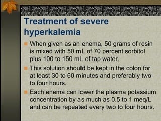 Treatment of severe
hyperkalemia
 When given as an enema, 50 grams of resin
is mixed with 50 mL of 70 percent sorbitol
plus 100 to 150 mL of tap water.
 This solution should be kept in the colon for
at least 30 to 60 minutes and preferably two
to four hours.
 Each enema can lower the plasma potassium
concentration by as much as 0.5 to 1 meq/L
and can be repeated every two to four hours.
 