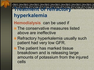 Treatment of refractory
hyperkalemia
Hemodialysis can be used if
 The conservative measures listed
above are ineffective
 Refractory hyperkalemia usually such
patient had very low GFR.
 The patient has marked tissue
breakdown and is releasing large
amounts of potassium from the injured
cells
 