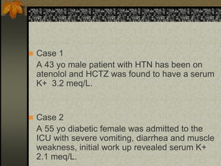  Case 1
A 43 yo male patient with HTN has been on
atenolol and HCTZ was found to have a serum
K+ 3.2 meq/L.
 Case 2
A 55 yo diabetic female was admitted to the
ICU with severe vomiting, diarrhea and muscle
weakness, initial work up revealed serum K+
2.1 meq/L.
 