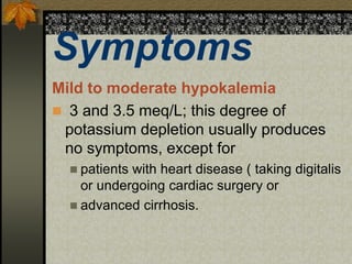 Symptoms
Mild to moderate hypokalemia
 3 and 3.5 meq/L; this degree of
potassium depletion usually produces
no symptoms, except for
 patients with heart disease ( taking digitalis
or undergoing cardiac surgery or
 advanced cirrhosis.
 
