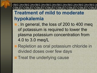 Treatment of mild to moderate
hypokalemia
 . In general, the loss of 200 to 400 meq
of potassium is required to lower the
plasma potassium concentration from
4.0 to 3.0 meq/L
 Repletion as oral potassium chloride in
divided doses over few days
 Treat the underlying cause
 