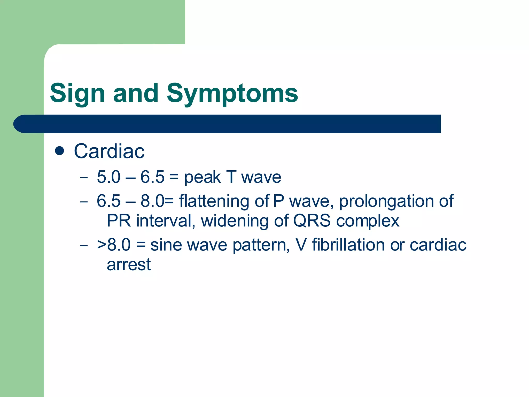 Sign and Symptoms Cardiac 5.0 – 6.5 = peak T wave 6.5 – 8.0= flattening of P wave, prolongation of  PR interval, widening of QRS complex >8.0 = sine wave pattern, V fibrillation or cardiac  arrest 