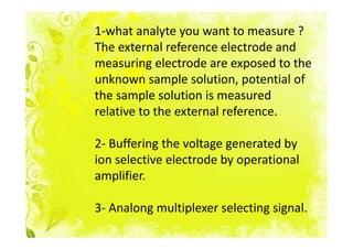 1-what analyte you want to measure ?
The external reference electrode and
measuring electrode are exposed to the
unknown sample solution, potential of
the sample solution is measured
relative to the external reference.

2- Buffering the voltage generated by
ion selective electrode by operational
amplifier.

3- Analong multiplexer selecting signal.
 