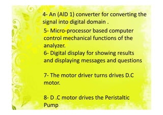 4- An (AlD 1) converter for converting the
signal into digital domain .
5- Micro-processor based computer
control mechanical functions of the
analyzer.
6- Digital display for showing results
and displaying messages and questions

7- The motor driver turns drives D.C
motor.

8- D .C motor drives the Peristaltic
Pump
 
