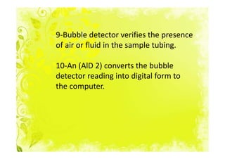 9-Bubble detector verifies the presence
of air or fluid in the sample tubing.

10-An (AlD 2) converts the bubble
detector reading into digital form to
the computer.
 